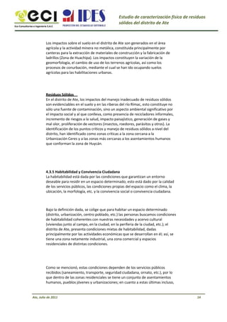 Eco Consultorías e Ingeniería S.A.C
Estudio de caracterización física de residuos
sólidos del distrito de Ate
Los impactos sobre el suelo en el distrito de Ate son generados en el área
agrícola y la actividad minera no metálica, constituida principalmente por
canteras para la extracción de materiales de construcción y la fabricación de
ladrillos (Zona de Huachipa). Los impactos constituyen la variación de la
geomorfología, el cambio de uso de los terrenos agrícolas, así como los
procesos de conurbación, mediante el cual se han ido ocupando suelos
agrícolas para las habilitaciones urbanas.
Residuos Sólidos
En el distrito de Ate, los impactos del manejo inadecuado de residuos sólidos
son evidenciables en el suelo y en las riberas del río Rímac, esto constituye no
sólo una fuente de contaminación, sino un aspecto ambiental significativo por
el impacto social y al que conlleva, como presencia de recicladores informales,
incremento de riesgos a la salud, impacto paisajístico, generación de gases y
mal olor, proliferación de vectores (insectos, roedores, parásitos y otros). La
identificación de los puntos críticos y manejo de residuos sólidos a nivel del
distrito, han identificado como zonas críticas a la zona cercana a la
Urbanización Ceres y a las zonas más cercanas a los asentamientos humanos
que conforman la zona de Huycán.
4.3.5 Habitabilidad y Convivencia Ciudadana
La habitabilidad está dada por las condiciones que garantizan un entorno
deseable para residir en un espacio determinado; esto está dado por la calidad
de los servicios públicos, las condiciones propias del espacio como el clima, la
ubicación, la morfología, etc. y la convivencia social o convivencia ciudadana.
Bajo la definición dada, se colige que para habitar un espacio determinado
(distrito, urbanización, centro poblado, etc.) las personas buscamos condiciones
de habitabilidad coherentes con nuestras necesidades y acervo cultural
(viviendas junto al campo, en la ciudad, en la periferia de la ciudad, etc.); el
distrito de Ate, presenta condiciones mixtas de habitabilidad, dadas
principalmente por las actividades económicas que se desarrollan en él; así, se
tiene una zona netamente industrial, una zona comercial y espacios
residenciales de distintas condiciones.
Como se mencionó, estas condiciones dependen de los servicios públicos
recibidos (saneamiento, transporte, seguridad ciudadana, ornato, etc.), por lo
que dentro de las zonas residenciales se tiene un conjunto de asentamientos
humanos, pueblos jóvenes y urbanizaciones; en cuanto a estas últimas incluso,
Ate, Julio de 2011 14
 