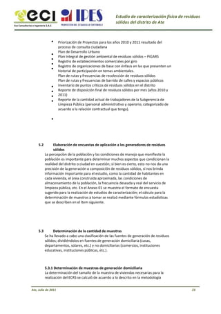 Eco Consultorías e Ingeniería S.A.C
Estudio de caracterización física de residuos
sólidos del distrito de Ate
•
•
•
•
•
•
•
•
•
•
Priorización de Proyectos para los años 2010 y 2011 resultado del
proceso de consulta ciudadana
Plan de Desarrollo Urbano
Plan Integral de gestión ambiental de residuos sólidos – PIGARS
Registro de establecimientos comerciales por giro
Registro de organizaciones de base con énfasis en las que presenten un
historial de participación en temas ambientales.
Plan de rutas y frecuencias de recolección de residuos sólidos
Plan de rutas y frecuencias de barrido de calles y espacios públicos
Inventario de puntos críticos de residuos sólidos en el distrito
Reporte de disposición final de residuos sólidos por mes (años 2010 y
2011)
Reporte de la cantidad actual de trabajadores de la Subgerencia de
Limpieza Pública (personal administrativo y operario; categorizado de
acuerdo a la relación contractual que tenga).
5.2 Elaboración de encuestas de aplicación a los generadores de residuos
sólidos
La percepción de la población y las condiciones de manejo que manifieste la
población es importante para determinar muchos aspectos que condicionan la
realidad del distrito o ciudad en cuestión; si bien es cierto, esto no nos da una
precisión de la generación o composición de residuos sólidos, sí nos brinda
información importante para el estudio, como la cantidad de habitantes en
cada vivienda, el área construida aproximada, las condiciones de
almacenamiento de la población, la frecuencia deseada y real del servicio de
limpieza pública, etc. En el Anexo 01 se muestra el formato de encuesta
sugerido para la realización de estudios de caracterización; el cálculo para la
determinación de muestras a tomar se realizó mediante fórmulas estadísticas
que se describen en el ítem siguiente.
Determinación de la cantidad de muestras
Se ha llevado a cabo una clasificación de las fuentes de generación de residuos
sólidos; dividiéndolos en fuentes de generación domiciliaria (casas,
departamentos, solares, etc.) y no domiciliarias (comercios, instituciones
educativas, instituciones públicas, etc.).
5.3.1 Determinación de muestras de generación domiciliaria
La determinación del tamaño de la muestra de viviendas necesarias para la
realización del ECRS se calculó de acuerdo a lo descrito en la metodología
5.3
Ate, Julio de 2011 23
 