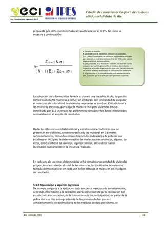 Eco Consultorías e Ingeniería S.A.C
Estudio de caracterización física de residuos
sólidos del distrito de Ate
propuesta por el Dr. Kunitoshi Sakurai y publicada por el CEPIS, tal como se
muestra a continuación:
Z12−α / 2 N σ 2
n=
( N − 1) E 2 + Z12−α / 2 σ 2
n: Tamaño de muestra
N: Cantidad total de elementos a muestrear (viviendas)
Zα/2: 1.96 Es el coeficiente de confianza, se considera este valor
para obtener un nivel de confianza (1-α) del 95% en los valores
de generación de residuos sólidos.
σ: 250 g/hab/día, es la desviación estándar, es decir en cuanto
se espera que varíe la generación de residuos domiciliarios
respecto al promedio de generación; este valor ha sido obtenido
del análisis de datos de estudios de caracterización anteriores.
E: 50 g/hab/día, es el error permisible en la estimación de la
GPC, se asume que es el 10% del valor promedio esperado.
La aplicación de la fórmula fue llevada a cabo en una hoja de cálculo, lo que dio
como resultado 92 muestras a tomar, sin embargo, con la finalidad de asegurar
el muestreo de la totalidad de viviendas necesarias se tomó un 15% adicional a
las muestras previstas, por lo que la muestra final para viviendas estuvo
constituida por 111 viviendas; los parámetros tomados y los datos relacionados
se muestran en el acápite de resultados.
Dadas las diferencias en habitabilidad y estratos socioeconómicos que se
presentan en el distrito, se han estratificado las muestras en 03 niveles
socioeconómicos, tomando como referencia los indicadores de pobreza que
establece el INEI para la determinación de niveles socioeconómicos, algunos de
estos, como cantidad de servicios, ingreso familiar, entre otros fueron
levantados nuevamente en la encuesta realizada.
En cada una de las zonas determinadas se ha tomado una cantidad de viviendas
proporcional en relación al total de las muestras, las cantidades de viviendas
tomadas como muestras en cada uno de los estratos se muestran en el acápite
de resultados.
5.3.2 Recolección y aspectos logísticos
De manera conjunta a la aplicación de la encuesta mencionada anteriormente,
se brindó información a la población acerca del propósito de la realización del
estudio de caracterización, de la forma correcta de participación por parte de la
población y se hizo entrega además de las primeras bolsas para el
almacenamiento intradomiciliario de los residuos sólidos; por último, se
Ate, Julio de 2011 24
 
