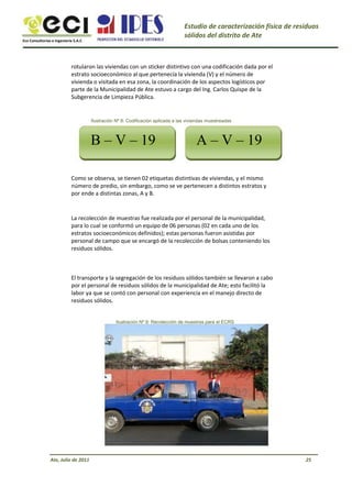 Eco Consultorías e Ingeniería S.A.C
Estudio de caracterización física de residuos
sólidos del distrito de Ate
rotularon las viviendas con un sticker distintivo con una codificación dada por el
estrato socioeconómico al que pertenecía la vivienda (V) y el número de
vivienda o visitada en esa zona, la coordinación de los aspectos logísticos por
parte de la Municipalidad de Ate estuvo a cargo del Ing. Carlos Quispe de la
Subgerencia de Limpieza Pública.
Ilustración Nº 8: Codificación aplicada a las viviendas muestreadas
B – V – 19 A – V – 19
Como se observa, se tienen 02 etiquetas distintivas de viviendas, y el mismo
número de predio, sin embargo, como se ve pertenecen a distintos estratos y
por ende a distintas zonas, A y B.
La recolección de muestras fue realizada por el personal de la municipalidad,
para lo cual se conformó un equipo de 06 personas (02 en cada uno de los
estratos socioeconómicos definidos); estas personas fueron asistidas por
personal de campo que se encargó de la recolección de bolsas conteniendo los
residuos sólidos.
El transporte y la segregación de los residuos sólidos también se llevaron a cabo
por el personal de residuos sólidos de la municipalidad de Ate; esto facilitó la
labor ya que se contó con personal con experiencia en el manejo directo de
residuos sólidos.
Ilustración Nº 9: Recolección de muestras para el ECRS
Ate, Julio de 2011 25
 