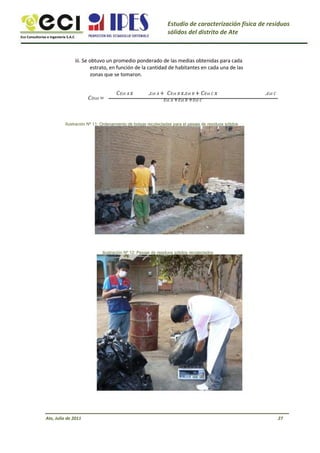 Eco Consultorías e Ingeniería S.A.C
Estudio de caracterización física de residuos
sólidos del distrito de Ate
iii. Se obtuvo un promedio ponderado de las medias obtenidas para cada
estrato, en función de la cantidad de habitantes en cada una de las
zonas que se tomaron.
=
. + . +
+ +
.
Ilustración Nº 11: Ordenamiento de bolsas recolectadas para el pesaje de residuos sólidos
Ilustración Nº 12: Pesaje de residuos sólidos recolectados
Ate, Julio de 2011 27
 