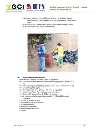Eco Consultorías e Ingeniería S.A.C
Estudio de caracterización física de residuos
sólidos del distrito de Ate
v. Se levantó el cilindro entre 05.00cm y 10.00cm y se dejó caer al suelo
para eliminar los espacios vacíos entre los residuos por el vaciado de las
bolsas.
vi. Se midió la altura libre entre los residuos sólidos y el borde del cilindro.
vii. Se tomaron los datos en una hoja de campo.
Ilustración Nº 14: Selección de cilindro para la medición de la densidad
5.4 Equipos y Materiales Utilizados
Los materiales y equipos utilizados fueron los siguientes:
• 01 Balanza electrónica con lectura mínima de 0,005 kg y lectura máxima de 30
kg.
• 01 Balanza analógica de 100.00 Kg. De capacidad y lectura mínima de 0.50 Kg.
• 01 cámara fotográfica digital.
• 01 cilindro de metal de 55 galones o 208 litros de capacidad.
• 01 cinta métrica Power Tape Professional de 3,0 metros.
• 01 lámina doble de polietileno de 6.00 x 4.00 metros.
• 2,000 bolsas de polietileno de alta densidad (4 PE-HD) de 200 litros de
capacidad.
• 10 pares de guantes de jebe
• 100 mascarillas de filtro mecánico.
• 10 mandiles de hule.
• Formatos para encuesta.
• Planos del área de estudio.
• Tableros
Ate, Julio de 2011 29
 