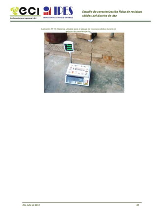 Eco Consultorías e Ingeniería S.A.C
Estudio de caracterización física de residuos
sólidos del distrito de Ate
Ilustración Nº 15: Balanza utilizada para el pesaje de residuos sólidos durante el
estudio de caracterización
Ate, Julio de 2011 30
 