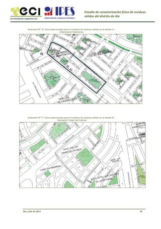 Eco Consultorías e Ingeniería S.A.C
Estudio de caracterización física de residuos
sólidos del distrito de Ate
Ilustración Nº 16: Zona seleccionada para el muestreo de residuos sólidos en el estrato A –
Urbanización Salamanca
Ilustración Nº 17: Zona seleccionada para el muestreo de residuos sólidos en el estrato B –
Asociación Virgen del Carmen
Ate, Julio de 2011 32
 
