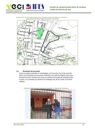 Eco Consultorías e Ingeniería S.A.C
Estudio de caracterización física de residuos
sólidos del distrito de Ate
Ilustración Nº 18: Zona seleccionada para el muestreo de residuos sólidos en el estrato C –
Asentamientos Humanos Virgen del Carmen y 8 de Enero
6.2 Resultados de encuestas
Como se explicó al detallar la metodología, entre los días 23 y 24 de junio del
2011, se ha realizado una encuesta enfocada en los jefes de hogares; para esto
se tomó la misma muestra con la que se realizaría el estudio de caracterización,
es decir, 111 viviendas (se tomaron sin embargo 116, de las cuales 113 fueron
válidas).
Ilustración Nº 19: Encuesta realizada en el estrato A, Urbanización Salamanca
Ate, Julio de 2011 33
 