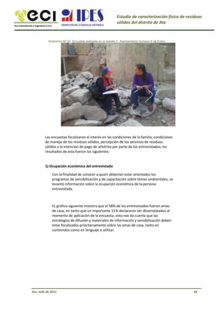 Eco Consultorías e Ingeniería S.A.C
Estudio de caracterización física de residuos
sólidos del distrito de Ate
Ilustración Nº 20: Encuesta realizada en el estrato C, Asentamiento humano 8 de Enero
Las encuestas focalizaron el interés en las condiciones de la familia, condiciones
de manejo de los residuos sólidos, percepción de los servicios de residuos
sólidos y la intención de pago de arbitrios por parte de los entrevistados; los
resultados de esta fueron los siguientes:
1) Ocupación económica del entrevistado
Con la finalidad de conocer a quién deberían estar orientados los
programas de sensibilización y de capacitación sobre temas ambientales, se
levantó información sobre la ocupación económica de la persona
entrevistada.
EL gráfico siguiente muestra que el 58% de los entrevistados fueron amas
de casa, en tanto que un importante 11% declararon ser desempleados al
momento de aplicación de la encuesta; esto nos da cuenta que las
estrategias de difusión y materiales de información y sensibilización deben
estar focalizados prioritariamente sobre las amas de casa, tanto en
contenidos como en lenguaje a utilizar.
Ate, Julio de 2011 34
 