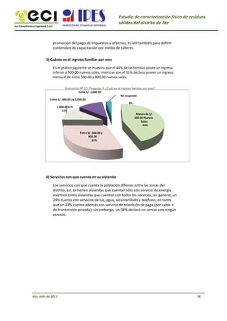 Eco Consultorías e Ingeniería S.A.C
Estudio de caracterización física de residuos
sólidos del distrito de Ate
promoción del pago de impuestos y arbitrios, es útil también para definir
contenidos de capacitación por medio de talleres.
3) Cuánto es el ingreso familiar por mes
En el gráfico siguiente se muestra que el 44% de las familias posee un ingreso
inferior a 500.00 nuevos soles, mientras que el 31% declara poseer un ingreso
mensual de entre 500.00 y 800.00 nuevos soles.
Ilustración Nº 23: Pregunta 3 ¿Cuál es el ingreso familiar por mes?
Entre S/. 1,000.00
No responde
Entre S/. 800.00 yy 2,000.00
3%
1,000.0011%
11%
Menos de S/.
500.00 Nuevos
Soles
44%
Entre S/. 500.00 y
800.00
31%
4) Servicios con que cuenta en su vivienda
Los servicios con que cuenta la población difieren entre las zonas del
distrito, así, se tienen viviendas que cuentan sólo con servicio de energía
eléctrica como viviendas que cuentan con todos los servicios, en general, un
24% cuenta con servicios de luz, agua, alcantarillado y teléfono, en tanto
que un 22% cuenta además con servicio de televisión de paga (por cable o
de transmisión privada); sin embargo, un 08% declaró no contar con ningún
servicio.
Ate, Julio de 2011 36
 