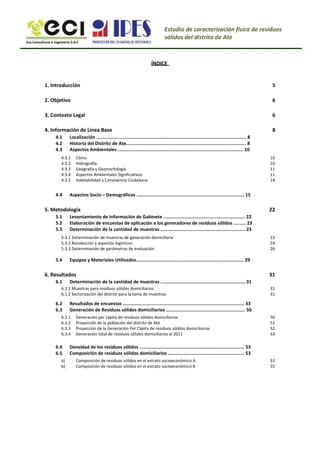 Eco Consultoría e Ingeniería S.A.C
Estudio de caracterización física de residuos
sólidos del distrito de Ate
ÍNDICE
1. Introducción
2. Objetivo
3. Contexto Legal
4. Información de Línea Base
4.1
4.2
4.3
5
6
6
8
Localización .............................................................................................................. 8
Historia del Distrito de Ate........................................................................................ 8
Aspectos Ambientales ............................................................................................ 10
Clima
Hidrografía
Geografía y Geomorfología
Aspectos Ambientales Significativos
Habitabilidad y Convivencia Ciudadana
10
10
11
11
14
4.3.1
4.3.2
4.3.3
4.3.4
4.3.5
4.4 Aspectos Socio – Demográficos ............................................................................... 15
5. Metodología
5.1
5.2
5.3
22
Levantamiento de Información de Gabinete ............................................................ 22
Elaboración de encuestas de aplicación a los generadores de residuos sólidos ......... 23
Determinación de la cantidad de muestras .............................................................. 23
23
24
26
5.3.1 Determinación de muestras de generación domiciliaria
5.3.2 Recolección y aspectos logísticos
5.3.3 Determinación de parámetros de evaluación
5.4 Equipos y Materiales Utilizados............................................................................... 29
6. Resultados
6.1
6.1.1 Muestras para residuos sólidos domiciliarios
6.1.2 Sectorización del distrito para la toma de muestras
31
31
31
Determinación de la cantidad de muestras .............................................................. 31
6.2
6.3
Resultados de encuestas ......................................................................................... 33
Generación de Residuos sólidos domiciliarios .......................................................... 50
Generación per cápita de residuos sólidos domiciliarios
Proyección de la población del distrito de Ate
Proyección de la Generación Per Cápita de residuos sólidos domiciliarios
Generación total de residuos sólidos domiciliarios al 2011
50
51
52
53
6.3.1
6.3.2
6.3.3
6.3.4
6.4
6.5
a)
b)
Densidad de los residuos sólidos ............................................................................. 53
Composición de residuos sólidos domiciliarios ........................................................ 53
Composición de residuos sólidos en el estrato socioeconómico A
Composición de residuos sólidos en el estrato socioeconómico B
53
55
 