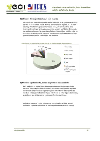 Eco Consultorías e Ingeniería S.A.C
Estudio de caracterización física de residuos
sólidos del distrito de Ate
8) Ubicación del recipiente de basura en la vivienda
Al consultarse a los entrevistados dónde mantiene el recipiente de residuos
sólidos en su vivienda, el 81% declaró mantenerlo en el patio, el 12% en la
cocina y el resto en lugares como la sala, baño, un corral u otros. Esta
información es importante, ya que permite conocer los hábitos de manejo
de residuos sólidos en las viviendas, al saber si los residuos podrían estar en
contacto con alimentos de consumo humano o con animales de corral que
potencialmente serían consumidos por personas.
Ilustración Nº 28: Pregunta 8 ¿En qué lugar de su vivienda tiene el tacho de basura?
1%
1%
12%
2%
1%
1% 1%
En el patio
En la cocina
En el baño
En el corral
81%
Sala
En la cocina y el
corral
En la cocina y en
el patio
9) Mantiene tapado el tacho, bolsa o recipiente de residuos sólidos
Esta pregunta es importante, porque permite conocer el manejo de los
residuos sólidos en su almacenamiento intradomiciliario, debido a que se
mantienen condiciones de higiene mejores al mantener el recipiente de
residuos sólidos cerrado o tapado; de este modo se evita el paso de moscas,
y roedores, que actúan como vectores en la misma vivienda.
Ante esta pregunta, casi la totalidad de entrevistados, el 98%, afirmó
mantener tapado el recipiente de almacenamiento de residuos sólidos.
Ate, Julio de 2011 39
 