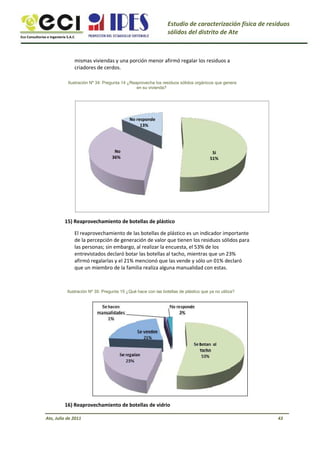 Eco Consultorías e Ingeniería S.A.C
Estudio de caracterización física de residuos
sólidos del distrito de Ate
mismas viviendas y una porción menor afirmó regalar los residuos a
criadores de cerdos.
Ilustración Nº 34: Pregunta 14 ¿Reaprovecha los residuos sólidos orgánicos que genera
en su vivienda?
No responde
13%
No
36%
Sí
51%
15) Reaprovechamiento de botellas de plástico
El reaprovechamiento de las botellas de plástico es un indicador importante
de la percepción de generación de valor que tienen los residuos sólidos para
las personas; sin embargo, al realizar la encuesta, el 53% de los
entrevistados declaró botar las botellas al tacho, mientras que un 23%
afirmó regalarlas y el 21% mencionó que las vende y sólo un 01% declaró
que un miembro de la familia realiza alguna manualidad con estas.
Ilustración Nº 35: Pregunta 15 ¿Qué hace con las botellas de plástico que ya no utiliza?
16) Reaprovechamiento de botellas de vidrio
Ate, Julio de 2011 43
 