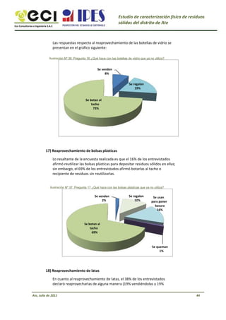 Eco Consultorías e Ingeniería S.A.C
Estudio de caracterización física de residuos
sólidos del distrito de Ate
Las respuestas respecto al reaprovechamiento de las botellas de vidrio se
presentan en el gráfico siguiente:
Ilustración Nº 36: Pregunta 16 ¿Qué hace con las botellas de vidrio que ya no utiliza?
Se venden
8%
Se regalan
19%
Se botan al
tacho
73%
17) Reaprovechamiento de bolsas plásticas
Lo resaltante de la encuesta realizada es que el 16% de los entrevistados
afirmó reutilizar las bolsas plásticas para depositar residuos sólidos en ellas;
sin embargo, el 69% de los entrevistados afirmó botarlas al tacho o
recipiente de residuos sin reutilizarlas.
Ilustración Nº 37: Pregunta 17 ¿Qué hace con las bolsas plásticas que ya no utiliza?
Se venden
2%
Se regalan
12%
Se usan
para poner
basura
16%
Se botan al
tacho
69%
Se queman
1%
18) Reaprovechamiento de latas
En cuanto al reaprovechamiento de latas, el 38% de los entrevistados
declaró reaprovecharlas de alguna manera (19% vendiéndolas y 19%
Ate, Julio de 2011 44
 