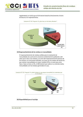Eco Consultorías e Ingeniería S.A.C
Estudio de caracterización física de residuos
sólidos del distrito de Ate
regalándolas); en tanto que el 61% declaró botarlas directamente al tacho
de basura y no reaprovecharlas.
Ilustración Nº 38: Pregunta 18 ¿Qué hace con las latas utilizadas?
Se venden
19%
Se botan al
tacho
61%
Se regalan
19%
Se usan para
poner basura
1%
19) Reaprovechamiento de los residuos en manualidades
El reaprovechamiento de residuos sólidos para la realización de
manualidades da cuenta de la conciencia ambiental de la población y del
valor que se dan a los residuos, así como del reaprovechamiento directo de
los mismos; en la encuesta realizada, se ve que son las madres de familia las
que realizan manualidades en mayor medida (37%), en tanto que entre
hijos e hijas se tiene un 4%, el 58% declaró que nadie en su vivienda realiza
manualidades con los residuos generados en casa.
Ilustración Nº 39: Pregunta 19 ¿Quién trabaja en casa alguna manualidad con materiales que
no se utilizan?
Nadie
58%
Madre
37%
Hija
2%
Hijo
2%
Padre
1%
20) Disponibilidad para el reciclaje
Ate, Julio de 2011 45
 