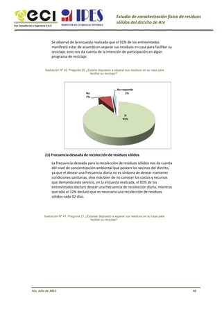 Eco Consultorías e Ingeniería S.A.C
Estudio de caracterización física de residuos
sólidos del distrito de Ate
Se observó de la encuesta realizada que el 91% de los entrevistados
manifestó estar de acuerdo en separar sus residuos en casa para facilitar su
reciclaje; esto nos da cuenta de la intención de participación en algún
programa de reciclaje.
Ilustración Nº 40: Pregunta 20 ¿Estaría dispuesto a separar sus residuos en su casa para
facilitar su reciclaje?
No
7%
No responde
2%
Sí
91%
21) Frecuencia deseada de recolección de residuos sólidos
La frecuencia deseada para la recolección de residuos sólidos nos da cuenta
del nivel de concientización ambiental que poseen los vecinos del distrito,
ya que el desear una frecuencia diaria no es síntoma de desear mantener
condiciones sanitarias, sino más bien de no conocer los costos y recursos
que demanda este servicio, en la encuesta realizada, el 81% de los
entrevistados declaró desear una frecuencia de recolección diaria, mientras
que sólo el 12% declaró que es necesaria una recolección de residuos
sólidos cada 02 días.
Ilustración Nº 41: Pregunta 21 ¿Estarías dispuesto a separar sus residuos en su casa para
facilitar su reciclaje?
Ate, Julio de 2011 46
 