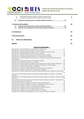 Estudio de caracterización física de residuos
sólidos del distrito de Ate
Eco Consultoría e Ingeniería S.A.C
c)
d)
Composición de residuos sólidos en el estrato socioeconómico C
Composición ponderada de residuos sólidos en el distrito de Ate
57
59
6.6 Proyección de la generación de residuos sólidos domiciliarios ................................. 61
7. Discusión de Resultados
7.1
7.2
63
Evolución de la generación de residuos sólidos domiciliarios ................................... 63
Evolución de la composición de los residuos sólidos domiciliarios ............................ 64
8. Conclusiones
9. Recomendaciones
10. Referencias Bibliográficas
65
66
67
69
ÍNDICE DE ILUSTRACIONES
ANEXOS
Ilustración Nº 1: Tramo del Río Rímac correspondiente al distrito de Ate ...................................................... 11
Ilustración Nº 2: Tráfico por parque automotor en la zona de Ceres .............................................................. 13
Ilustración Nº 3: Vertido de efluentes domésticos sobre el río Rímac en el distrito de Ate ............................ 13
Ilustración Nº 4: Pirámide poblacional del distrito de Ate, año 2007 .............................................................. 16
Ilustración Nº 5: Población económicamente activa del distrito de Ate, año 2007 ......................................... 18
Ilustración Nº 6: Principales actividades económicas en el distrito de Ate, año 2007 ..................................... 21
Ilustración Nº 7: Secuencia lógica de intervención para la realización del Estudio de Caracterización de
Residuos Sólidos ............................................................................................................................................... 22
Ilustración Nº 8: Codificación aplicada a las viviendas muestreadas ............................................................... 25
Ilustración Nº 9: Recolección de muestras para el ECRS .................................................................................. 25
Ilustración Nº 10: Secuencia lógica de la determinación de generación de residuos sólidos domiciliarios..... 26
Ilustración Nº 11: Ordenamiento de bolsas recolectadas para el pesaje de residuos sólidos ......................... 27
Ilustración Nº 12: Pesaje de residuos sólidos recolectados ............................................................................. 27
Ilustración Nº 13: Cuarteo de residuos sólidos para la determinación de composición .................................. 28
Ilustración Nº 14: Selección de cilindro para la medición de la densidad ........................................................ 29
Ilustración Nº 15: Balanza utilizada para el pesaje de residuos sólidos durante el estudio de caracterización
.......................................................................................................................................................................... 30
Ilustración Nº 16: Zona seleccionada para el muestreo de residuos sólidos en el estrato A – Urbanización
Salamanca ........................................................................................................................................................ 32
Ilustración Nº 17: Zona seleccionada para el muestreo de residuos sólidos en el estrato B – Asociación Virgen
del Carmen ....................................................................................................................................................... 32
Ilustración Nº 18: Zona seleccionada para el muestreo de residuos sólidos en el estrato C – Asentamientos
Humanos Virgen del Carmen y 8 de Enero ....................................................................................................... 33
Ilustración Nº 19: Encuesta realizada en el estrato A, Urbanización Salamanca ............................................. 33
Ilustración Nº 20: Encuesta realizada en el estrato C, Asentamiento humano 8 de Enero ............................. 34
Ilustración Nº 21: Pregunta 1 ¿Cuál es la ocupación del entrevistado? ........................................................... 35
Ilustración Nº 22: Pregunta 2 ¿Cuál es el nivel de educación del jefe de familia? ........................................... 35
Ilustración Nº 23: Pregunta 3 ¿Cuál es el ingreso familiar por mes? ............................................................... 36
Ilustración Nº 24: Pregunta 4 ¿Con qué servicios cuenta en su vivienda? ....................................................... 37
Ilustración Nº 25: Pregunta 5 ¿Qué residuos son los que más bota al tacho en su vivienda? ......................... 37
 