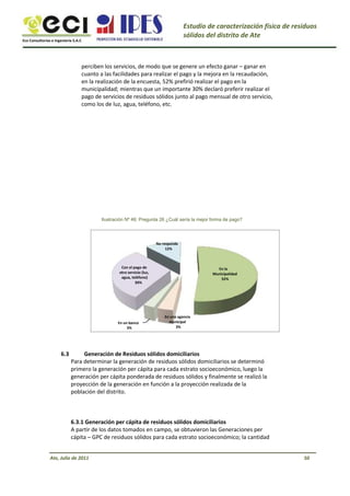 Eco Consultorías e Ingeniería S.A.C
Estudio de caracterización física de residuos
sólidos del distrito de Ate
perciben los servicios, de modo que se genere un efecto ganar – ganar en
cuanto a las facilidades para realizar el pago y la mejora en la recaudación,
en la realización de la encuesta, 52% prefirió realizar el pago en la
municipalidad; mientras que un importante 30% declaró preferir realizar el
pago de servicios de residuos sólidos junto al pago mensual de otro servicio,
como los de luz, agua, teléfono, etc.
Ilustración Nº 46: Pregunta 26 ¿Cuál sería la mejor forma de pago?
No responde
12%
Con el pago de
otro servicio (luz,
agua, teléfono)
30%
En la
Municipalidad
52%
En un banco
3%
En una agencia
municipal
3%
6.3 Generación de Residuos sólidos domiciliarios
Para determinar la generación de residuos sólidos domiciliarios se determinó
primero la generación per cápita para cada estrato socioeconómico, luego la
generación per cápita ponderada de residuos sólidos y finalmente se realizó la
proyección de la generación en función a la proyección realizada de la
población del distrito.
6.3.1 Generación per cápita de residuos sólidos domiciliarios
A partir de los datos tomados en campo, se obtuvieron las Generaciones per
cápita – GPC de residuos sólidos para cada estrato socioeconómico; la cantidad
Ate, Julio de 2011 50
 