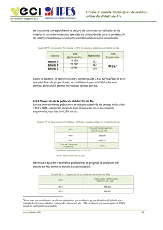 Eco Consultorías e Ingeniería S.A.C
Estudio de caracterización física de residuos
sólidos del distrito de Ate
de habitantes correspondiente se obtuvo de las encuestas realizadas el día
anterior al inicio del muestreo; este dato se utilizó además para la ponderación
de la GPC; el cuadro que se presenta a continuación resume lo explicado.
Cuadro Nº 9: Generación Per Cápita – GPC de residuos sólidos en el distrito de Ate
Estrato
Estrato A
Estrato B
Estrato C
GPC
(Kg/hab/día)
0.530
0.710
0.665
Habitantes
122
262
170
GPC
Ponderada
0.657
Como se observa, se obtiene una GPC ponderada de 0.657 Kg/hab/día; es decir
que para fines de proyecciones, se considerará que cada habitante en el
distrito, genera 657 gramos de residuos sólidos por día.
6.3.2 Proyección de la población del distrito de Ate
La tasa de crecimiento poblacional se obtuvo a partir de los censos de los años
1993 y 2007, realizando el cálculo bajo el supuesto de un crecimiento
exponencial; esta fue de 4.27% anual6.
Cuadro Nº 10: Generación Per Cápita – GPC de residuos sólidos en el distrito de Ate
AÑO
1993
2007
Tasa de Crecimiento
Poblacional
Elaboración : Consorcio IPES - ECI S.A.C
Fuente : INEI Censos 1993 y 2007
POBLACIÓN URBANA DEL
DISTRITO DE ATE
266,398
478,278
4.27%
Obtenida la tasa de crecimiento poblacional, se proyectó la población del
distrito de Ate, como se presenta a continuación:
Cuadro Nº 11: Proyección de la población del distrito de Ate
AÑO
2011
2012
POBLACIÓN URBANA DEL
DISTRITO DE ATE
565,320
589,451
6
Pese a ser una tasa elevada, es el valor más óptimo que se obtuvo, ya que al realizar el cálculo por el
método de mínimos cuadrados incluyendo el censo del año 1981, se obtenía una tasa superior al 8.00%
anual, lo cual resultó no aplicable.
Ate, Julio de 2011 51
 