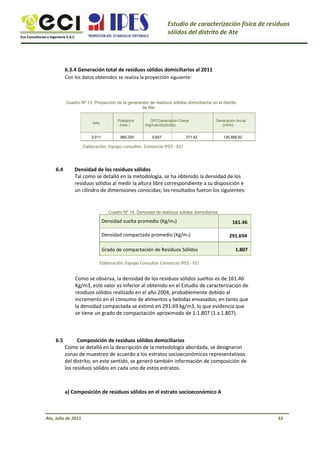 Eco Consultorías e Ingeniería S.A.C
Estudio de caracterización física de residuos
sólidos del distrito de Ate
6.3.4 Generación total de residuos sólidos domiciliarios al 2011
Con los datos obtenidos se realiza la proyección siguiente:
Cuadro Nº 13: Proyección de la generación de residuos sólidos domiciliarios en el distrito
de Ate
Año
2,011
Población
(Hab.)
565,320
GPCGeneración Diaria
(Kg/hab/día)(t/día)
0.657 371.42
Generación Anual
(t/Año)
135,566.62
Elaboración: Equipo consultor, Consorcio IPES - ECI
6.4 Densidad de los residuos sólidos
Tal como se detalló en la metodología, se ha obtenido la densidad de los
residuos sólidos al medir la altura libre correspondiente a su disposición e
un cilindro de dimensiones conocidas; los resultados fueron los siguientes:
Cuadro Nº 14: Densidad de residuos sólidos domiciliarios
Densidad suelta promedio (Kg/m3)
Densidad compactada promedio (Kg/m3)
Grado de compactación de Residuos Sólidos
Elaboración: Equipo Consultor Consorcio IPES - ECI
161.46
291.694
1.807
Como se observa, la densidad de los residuos sólidos sueltos es de 161.46
Kg/m3, este valor es inferior al obtenido en el Estudio de caracterización de
residuos sólidos realizado en el año 2004, probablemente debido al
incremento en el consumo de alimentos y bebidas envasados; en tanto que
la densidad compactada se estimó en 291.69 kg/m3, lo que evidencia que
se tiene un grado de compactación aproximado de 1:1.807 (1 a 1.807).
6.5 Composición de residuos sólidos domiciliarios
Como se detalló en la descripción de la metodología abordada, se designaron
zonas de muestreo de acuerdo a los estratos socioeconómicos representativos
del distrito; en este sentido, se generó también información de composición de
los residuos sólidos en cada uno de estos estratos.
a) Composición de residuos sólidos en el estrato socioeconómico A
Ate, Julio de 2011 53
 