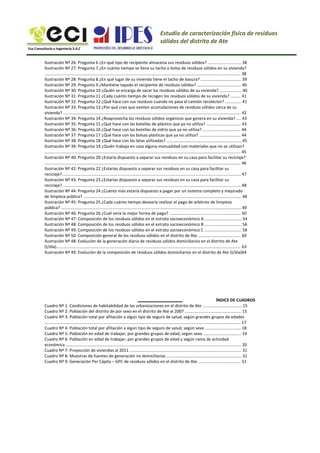 Estudio de caracterización física de residuos
sólidos del distrito de Ate
Eco Consultoría e Ingeniería S.A.C
Ilustración Nº 26: Pregunta 6 ¿En qué tipo de recipiente almacena sus residuos sólidos? ............................. 38
Ilustración Nº 27: Pregunta 7 ¿En cuánto tiempo se llena su tacho o bolsa de residuos sólidos en su vivienda?
.......................................................................................................................................................................... 38
Ilustración Nº 28: Pregunta 8 ¿En qué lugar de su vivienda tiene el tacho de basura? ................................... 39
Ilustración Nº 29: Pregunta 9 ¿Mantiene tapado el recipiente de residuos sólidos? ...................................... 40
Ilustración Nº 30: Pregunta 10 ¿Quién se encarga de sacar los residuos sólidos de su vivienda? ................... 40
Ilustración Nº 31: Pregunta 11 ¿Cada cuánto tiempo de recogen los residuos sólidos de su vivienda? ......... 41
Ilustración Nº 32: Pregunta 12 ¿Qué hace con sus residuos cuando no pasa el camión recolector? .............. 41
Ilustración Nº 33: Pregunta 13 ¿Por qué cree que existen acumulaciones de residuos sólidos cerca de su
vivienda? .......................................................................................................................................................... 42
Ilustración Nº 34: Pregunta 14 ¿Reaprovecha los residuos sólidos orgánicos que genera en su vivienda? .... 43
Ilustración Nº 35: Pregunta 15 ¿Qué hace con las botellas de plástico que ya no utiliza? .............................. 43
Ilustración Nº 36: Pregunta 16 ¿Qué hace con las botellas de vidrio que ya no utiliza? ................................. 44
Ilustración Nº 37: Pregunta 17 ¿Qué hace con las bolsas plásticas que ya no utiliza? .................................... 44
Ilustración Nº 38: Pregunta 18 ¿Qué hace con las latas utilizadas? ................................................................. 45
Ilustración Nº 39: Pregunta 19 ¿Quién trabaja en casa alguna manualidad con materiales que no se utilizan?
.......................................................................................................................................................................... 45
Ilustración Nº 40: Pregunta 20 ¿Estaría dispuesto a separar sus residuos en su casa para facilitar su reciclaje?
.......................................................................................................................................................................... 46
Ilustración Nº 42: Pregunta 22 ¿Estarías dispuesto a separar sus residuos en su casa para facilitar su
reciclaje?........................................................................................................................................................... 47
Ilustración Nº 43: Pregunta 23 ¿Estarías dispuesto a separar sus residuos en su casa para facilitar su
reciclaje?........................................................................................................................................................... 48
Ilustración Nº 44: Pregunta 24 ¿Cuánto más estaría dispuesto a pagar por un sistema completo y mejorado
de limpieza pública? ......................................................................................................................................... 48
Ilustración Nº 45: Pregunta 25 ¿Cada cuánto tiempo desearía realizar el pago de arbitrios de limpieza
pública? ............................................................................................................................................................ 49
Ilustración Nº 46: Pregunta 26 ¿Cuál sería la mejor forma de pago? .............................................................. 50
Ilustración Nº 47: Composición de los residuos sólidos en el estrato socioeconómico A ................................ 54
Ilustración Nº 48: Composición de los residuos sólidos en el estrato socioeconómico B ................................ 56
Ilustración Nº 49: Composición de los residuos sólidos en el estrato socioeconómico C ................................ 58
Ilustración Nº 50: Composición general de los residuos sólidos en el distrito de Ate ..................................... 60
Ilustración Nº 48: Evolución de la generación diaria de residuos sólidos domiciliarios en el distrito de Ate
(t/día)................................................................................................................................................................ 63
Ilustración Nº 49: Evolución de la composición de residuos sólidos domiciliarios en el distrito de Ate (t/día)64
ÍNDICE DE CUADROS
Cuadro Nº 1: Condiciones de habitabilidad de las urbanizaciones en el distrito de Ate .................................. 15
Cuadro Nº 2: Población del distrito de por sexo en el distrito de Ate al 2007 ................................................. 15
Cuadro Nº 3: Población total por afiliación a algún tipo de seguro de salud, según grandes grupos de edades
.......................................................................................................................................................................... 17
Cuadro Nº 4: Población total por afiliación a algún tipo de seguro de salud, según sexo ............................... 18
Cuadro Nº 5: Población en edad de trabajar, por grandes grupos de edad, según sexo ................................. 19
Cuadro Nº 6: Población en edad de trabajar, por grandes grupos de edad y según rama de actividad
económica ........................................................................................................................................................ 20
Cuadro Nº 7: Proyección de viviendas al 2011 ................................................................................................. 31
Cuadro Nº 8: Muestras de fuentes de generación no domiciliarias ................................................................. 31
Cuadro Nº 9: Generación Per Cápita – GPC de residuos sólidos en el distrito de Ate ..................................... 51
 
