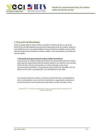 Eco Consultorías e Ingeniería S.A.C
Estudio de caracterización física de residuos
sólidos del distrito de Ate
7. Discusión de Resultados
Como se puede observar de los análisis realizados, el distrito de Ate es uno de los
distritos de Lima Metropolitana que presenta mayor generación de residuos sólidos; la
real medida de esto no se puede establecer hasta el momento, debido a que los otros
distritos de generación elevada de residuos sólidos no han actualizado sus estudios de
caracterización.
7.1Evolución de la generación de residuos sólidos domiciliarios
La generación de residuos sólidos domiciliarios ha representado siempre el mayor
porcentaje de la generación total de residuos sólidos en los distritos, en el caso del
distrito de Ate, esta ha evolucionado a un ritmo acelerado, junto con el
crecimiento de la población; y ha pasado de 201.01 t/día en el año 2004 a 371.42
t/día en el año 2011, con proyección a ser de 493.82 en el año 2016.
El crecimiento descrito, requiere sin duda la intervención de la municipalidad no
sólo a nivel operativo, sino a nivel de sensibilización y capacitación ambiental en
los diversos actores como instituciones educativas, comités vecinales y otros.
Ilustración Nº 51: Evolución de la generación diaria de residuos sólidos domiciliarios en el
distrito de Ate (t/día)
Ate, Julio de 2011 63
 