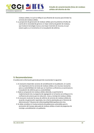 Eco Consultorías e Ingeniería S.A.C
Estudio de caracterización física de residuos
sólidos del distrito de Ate
residuos sólidos, lo cual no refleja el uso eficiente de recursos para brindar los
servicios de residuos sólidos.
5. La proyección de generación de residuos sólidos para los próximos 10 años da
cuenta de la necesidad de generar un mejor sistema de gestión de residuos,
que involucre tecnología nueva y una mayor inversión de recursos, lo cual
estará sujeto a un incremento en la recaudación de arbitrios.
9. Recomendaciones
El análisis de la información generada permite recomendar lo siguiente:
1. Es necesario emprender acciones de sensibilización en la población, en cuanto
a la importancia de los servicios de residuos sólidos y los recursos necesarios
para su sostenibilidad; de modo que se maximice su eficiencia y se promueva la
recaudación de arbitrios para su sostenibilidad.
2. Dada la composición de residuos sólidos obtenida, es pertinente la
implementación de un programa de segregación en la fuente con enfoque en la
confluencia de actores para la reducción, reúso y reciclaje de residuos sólidos.
3. Es necesario recalcular las tasas de arbitrios de servicios de residuos sólidos de
acuerdo a la generación reportada y los criterios planteados por el Servicio de
Administración Tributaria de la Municipalidad Metropolitana de Lima.
4. Se debe considerar el involucramiento de poblaciones vulnerables para la
promoción del manejo adecuado de residuos sólidos a través de programas de
reciclaje y sensibilización a la población.
Ate, Julio de 2011 66
 