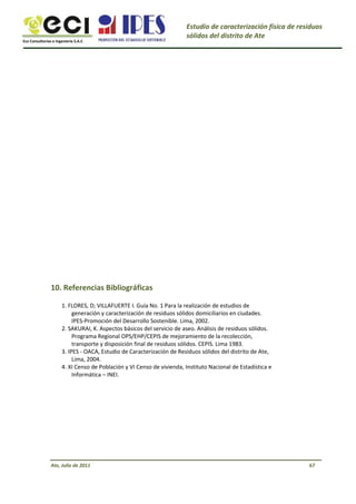 Eco Consultorías e Ingeniería S.A.C
Estudio de caracterización física de residuos
sólidos del distrito de Ate
10. Referencias Bibliográficas
1. FLORES, D; VILLAFUERTE I. Guía No. 1 Para la realización de estudios de
generación y caracterización de residuos sólidos domiciliarios en ciudades.
IPES-Promoción del Desarrollo Sostenible. Lima, 2002.
2. SAKURAI, K. Aspectos básicos del servicio de aseo. Análisis de residuos sólidos.
Programa Regional OPS/EHP/CEPIS de mejoramiento de la recolección,
transporte y disposición final de residuos sólidos. CEPIS. Lima 1983.
3. IPES - OACA, Estudio de Caracterización de Residuos sólidos del distrito de Ate,
Lima, 2004.
4. XI Censo de Población y VI Censo de vivienda, Instituto Nacional de Estadística e
Informática – INEI.
Ate, Julio de 2011 67
 