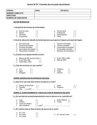 Anexo Nº 01: Formato de encuesta domiciliaria
CÓDIGO: ZONA: ESTRATO:
NOMBRE COMPLETO:
DIRECCIÓN:
NUMERO DE HABITANTES
DATOS GENERALES
1. Ocupación Económica de entrevistado:
a. Ama de casa ( )
b. Obrero ( )
c. Oficinista ( )
d. Empresario ( )
e. Comerciante ( )
f. Profesional ( )
g. Desempleado ( )
h. Otros ( )
2. Nivel de educación del jefe de familia (persona que aporta el ingreso principal del hogar):
a. Sin instrucción ( )
b. Primaria Incompleta ( )
c. Primaria Completa ( )
d. Secundaria Incompleta ( )
e. Secundaria Completa ( )
f. Técnica incompleta ( )
g. Técnica completa ( )
h. Universidad incompleta ( )
i. Universidad completa ( )
j. Estudios de Post grado ( )
3. ¿Cuánto es el ingreso familiar al mes?
a. Menos de 550 nuevos soles ( )
b. Entre 550 y 800 ( )
c. Entre 800 y 1000 ( )
d. Entre 1000 y 2000 ( )
e. Más de 2000 ( )
4. ¿Tipo de servicios con que cuenta?
a. Luz ( )
b. agua ( )
c. Desagüe ( )
d. Teléfono ( )
e. Cable ( )
f. Internet ( )
SOBRE GENERACION DE RESIDUOS SÓLIDOS
5. ¿Qué es lo que más bota al tacho de basura en casa?
a. Sobras de alimentos ( )
b. Papeles ( )
c. Latas ( )
d. Plásticos ( )
e. Otro ( ) ¿cuál?............................................................................................
SOBRE EL ALMACENAMIENTO Y RECOLECCION DE RESIDUOS SÓLIDOS
6. ¿En qué tipo de envase/recipiente/tacho tiene la basura en su casa/oficina?
a. Caja ( )
b. Cilindro ( )
c. Bolsa Plástica ( )
d. Costal ( )
e. Tacho de plástico ( )
f. Otro recipiente ( ) ¿cuál? ..............................................................
7. ¿En cuántos días se llena el tacho de basura de su casa?
a. En 1 día ( )
b. En 2 días ( )
c. En 3 días ( )
d. En más de 3 días ( )
 