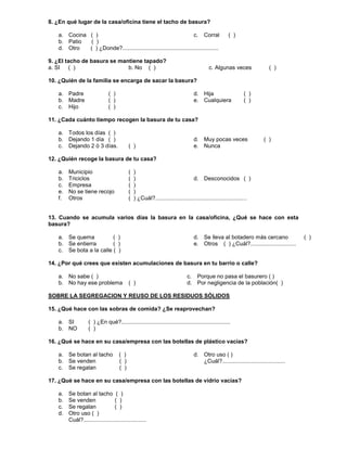 8. ¿En qué lugar de la casa/oficina tiene el tacho de basura?
a. Cocina ( )
b. Patio ( )
c. Corral ( )
d. Otro ( ) ¿Donde?.............................................................
9. ¿El tacho de basura se mantiene tapado?
a. SI ( ) b. No ( ) c. Algunas veces ( )
10. ¿Quién de la familia se encarga de sacar la basura?
a. Padre ( )
b. Madre ( )
c. Hijo ( )
d. Hija ( )
e. Cualquiera ( )
11. ¿Cada cuánto tiempo recogen la basura de tu casa?
a. Todos los días ( )
b. Dejando 1 día ( )
c. Dejando 2 ó 3 días. ( )
d. Muy pocas veces ( )
e. Nunca
12. ¿Quién recoge la basura de tu casa?
a. Municipio ( )
b. Triciclos ( )
c. Empresa ( )
d. Desconocidos ( )
e. No se tiene recojo ( )
f. Otros ( ) ¿Cuál?..........................................................
13. Cuando se acumula varios días la basura en la casa/oficina, ¿Qué se hace con esta
basura?
a. Se quema ( )
b. Se entierra ( )
c. Se bota a la calle ( )
d. Se lleva al botadero más cercano ( )
e. Otros ( ) ¿Cuál?.............................
14. ¿Por qué crees que existen acumulaciones de basura en tu barrio o calle?
a. No sabe ( )
b. No hay ese problema ( )
c. Porque no pasa el basurero ( )
d. Por negligencia de la población( )
SOBRE LA SEGREGACION Y REUSO DE LOS RESIDUOS SÓLIDOS
15. ¿Qué hace con las sobras de comida? ¿Se reaprovechan?
a. SI ( ) ¿En qué?.....................................................................
b. NO ( )
16. ¿Qué se hace en su casa/empresa con las botellas de plástico vacías?
a. Se botan al tacho ( )
b. Se venden ( )
c. Se regalan ( )
d. Otro uso ( )
¿Cuál?........................................
17. ¿Qué se hace en su casa/empresa con las botellas de vidrio vacías?
a. Se botan al tacho ( )
b. Se venden ( )
c. Se regalan ( )
d. Otro uso ( )
Cuál?........................................
 