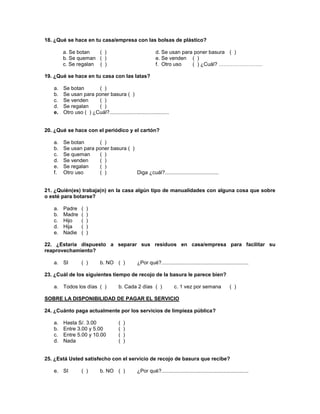 18. ¿Qué se hace en tu casa/empresa con las bolsas de plástico?
a. Se botan ( ) d. Se usan para poner basura ( )
b. Se queman ( ) e. Se venden ( )
c. Se regalan ( ) f. Otro uso ( ) ¿Cuál? …………………….
19. ¿Qué se hace en tu casa con las latas?
a. Se botan ( )
b. Se usan para poner basura ( )
c. Se venden ( )
d. Se regalan ( )
e. Otro uso ( ) ¿Cuál?.........................................
20. ¿Qué se hace con el periódico y el cartón?
a. Se botan ( )
b. Se usan para poner basura ( )
c. Se queman ( )
d. Se venden ( )
e. Se regalan ( )
f. Otro uso ( ) Diga ¿cuál?.....................................
21. ¿Quién(es) trabaja(n) en la casa algún tipo de manualidades con alguna cosa que sobre
o esté para botarse?
a. Padre ( )
b. Madre ( )
c. Hijo ( )
d. Hija ( )
e. Nadie ( )
22. ¿Estaría dispuesto a separar sus residuos en casa/empresa para facilitar su
reaprovechamiento?
a. SI ( ) b. NO ( ) ¿Por qué?............................................................
23. ¿Cuál de los siguientes tiempo de recojo de la basura le parece bien?
a. Todos los días ( ) b. Cada 2 días ( ) c. 1 vez por semana ( )
SOBRE LA DISPONIBILIDAD DE PAGAR EL SERVICIO
24. ¿Cuánto paga actualmente por los servicios de limpieza pública?
a. Hasta S/. 3.00 ( )
b. Entre 3.00 y 5.00 ( )
c. Entre 5.00 y 10.00 ( )
d. Nada ( )
25. ¿Está Usted satisfecho con el servicio de recojo de basura que recibe?
e. SI ( ) b. NO ( ) ¿Por qué?............................................................
 