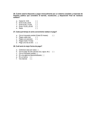 26. Cuánto estaría dispuesto a pagar mensualmente por un sistema completo y mejorado de
limpieza pública que considere el barrido, recolección, y disposición final de residuos
sólidos?
a. Hasta S/. 5.00 ( )
b. Entre 5.00 y 8.00 ( )
c. Entre 8.00 y 15.00 ( )
d. Entre 15.00 y 20.00 ( )
e. Nada ( )
27. Cada qué tiempo le sería conveniente realizar el pago?
a. Con el impuesto predial (Cada 03 meses) ( )
b. Pagos cada mes ( )
c. Pagos a la semana ( )
d. Pagos Cada 15 días
e. Pago una vez al año ( )
28. Cuál sería la mejor forma de pago?
a. Cobranza casa por casa ( )
b. Con el pago de otro servicio (luz, agua, etc.) ( )
c. Con el impuesto predial ( )
d. En una agencia descentralizada ( )
e. En un banco ( )
f. Vía internet ( )
 