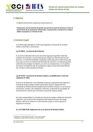 Eco Consultorías e Ingeniería S.A.C
Estudio de caracterización física de residuos
sólidos del distrito de Ate
2. Objetivo
El objetivo del presente estudio de caracterización es:
Proporcionar una herramienta de gestión que permita la toma de decisiones en base al
conocimiento de los parámetros relacionados a la generación y manejo de los residuos
sólidos municipales en el distrito de Ate.
3. Contexto Legal
El contexto legal aplicable en el Perú para la gestión y manejo de los residuos
sólidos se describe a continuación:
Ley Nº 28611 - Ley General del Ambiente1
Es la norma ordenadora del marco normativo legal para la gestión ambiental,
establece los principios y normas básicas para asegurar el efectivo ejercicio del
derecho a un ambiente saludable, equilibrado y adecuado para el pleno desarrollo
de la vida, así como el cumplimiento del deber de contribuir a una efectiva gestión
ambiental y de proteger el ambiente, así como sus componentes, con el objetivo
de mejorar la calidad de vida de la población y lograr el desarrollo sostenible del
país. En base a estos preceptos tenemos:
Ley Nº 27314 - Ley General de Residuos Sólidos y su Modificatoria, el Decreto
Legislativo N° 10652
Esta Ley es de aplicación a las actividades, procesos y operaciones de la gestión y
manejo de residuos sólidos, desde la generación hasta su disposición final,
incluyendo las distintas fuentes de generación de dichos residuos, en los sectores
económicos, sociales y de la población. Asimismo, comprende las actividades de
internamiento y tránsito por el territorio nacional de residuos sólidos.
No están comprendidos en el ámbito de esta Ley los residuos sólidos de naturaleza
radiactiva, cuyo control es de competencia del Instituto Peruano de Energía
Nuclear, salvo en lo relativo a su internamiento al país, el cual se rige por lo
dispuesto en esta Ley.
D.S. 057-2004-PCM, Reglamento de la Ley General de Residuos Sólidos
1
2
Publicado en el diario Oficial El Peruano, 13 de octubre de 2005.
Publicado en el diario Oficial El Peruano, 21 de julio de 2000.
Ate, Julio de 2011 6
 