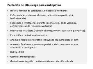 • Historia familiar de cardiopatías en padres y hermanos
• Enfermedades maternas (diabetes, autoanticuerpos Ro y LA,
fenilcetonuria)
• Exposición a teratógenos durante (alcohol, litio, ácido valproico,
anfetaminas, ácido retinoico, warfarina)
• Infecciones intraútero (rubeola, citomegalovirus, coxsackie, parvovirus)
• Exposición a radiaciones ionizantes
• Anomalía fetal en otro órgano, incluyendo TN aumentada (> p99)
• Anomalía fetal coromosómica o genética, de la que se conoce su
asociación a cardiopatía
• Hídrops fetal
• Gemelos monocigóticos
• Gestación conseguida con técnicas de reproducción asistida
Población de alto riesgo para cardiopatías
 