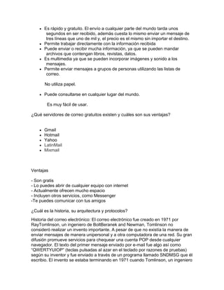Es rápido y gratuito. El envío a cualquier parte del mundo tarda unos
segundos en ser recibido, además cuesta lo mismo enviar un mensaje de
tres líneas que uno de mil y, el precio es el mismo sin importar el destino.
Permite trabajar directamente con la información recibida
Puede enviar o recibir mucha información, ya que se pueden mandar
archivos que contengan libros, revistas, datos.
Es multimedia ya que se pueden incorporar imágenes y sonido a los
mensajes.
Permite enviar mensajes a grupos de personas utilizando las listas de
correo.
No utiliza papel.
Puede consultarse en cualquier lugar del mundo.
Es muy fácil de usar.
¿Qué servidores de correo gratuitos existen y cuáles son sus ventajas?
Gmail
Hotmail
Yahoo
LatinMail
Mixmail
Ventajas
- Son gratis
- Lo puedes abrir de cualquier equipo con internet
- Actualmente ofrecen mucho espacio
- Incluyen otros servicios, como Messenger
-Te puedes comunicar con tus amigos
¿Cuál es la historia, su arquitectura y protocolos?
Historia del correo electrónico: El correo electrónico fue creado en 1971 por
RayTomlinson, un ingeniero de BoltBeranek and Newman, Tomlinson no
consideró realizar un invento importante. A pesar de que no existía la manera de
enviar mensajes de manera unipersonal y a otra computadora de una red. Su gran
difusión promueve servicios para chequear una cuenta POP desde cualquier
navegador. El texto del primer mensaje enviado por e-mail fue algo así como
“QWERTYUIOP” (teclas pulsadas al azar en el teclado por razones de pruebas)
según su inventor y fue enviado a través de un programa llamado SNDMSG que él
escribio. El invento se estaba terminando en 1971 cuando Tomlinson, un ingeniero
 