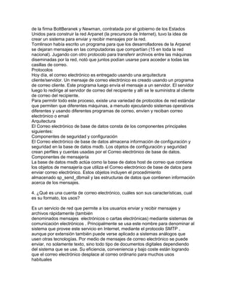 de la firma BoltBeranek y Newman, contratada por el gobierno de los Estados
Unidos para construir la red Arpanet (la precursora de Internet), tuvo la idea de
crear un sistema para enviar y recibir mensajes por la red.
Tomlinson había escrito un programa para que los desarrolladores de la Arpanet
se dejaran mensajes en las computadoras que compartían (15 en toda la red
nacional). Jugando con otro protocolo para transferir archivos entre las máquinas
diseminadas por la red, notó que juntos podían usarse para acceder a todas las
casillas de correo.
Protocolos
Hoy día, el correo electrónico es entregado usando una arquitectura
cliente/servidor. Un mensaje de correo electrónico es creado usando un programa
de correo cliente. Este programa luego envía el mensaje a un servidor. El servidor
luego lo redirige al servidor de correo del recipiente y allí se le suministra al cliente
de correo del recipiente.
Para permitir todo este proceso, existe una variedad de protocolos de red estándar
que permiten que diferentes máquinas, a menudo ejecutando sistemas operativos
diferentes y usando diferentes programas de correo, envíen y reciban correo
electrónico o email
Arquitectura
El Correo electrónico de base de datos consta de los componentes principales
siguientes:
Componentes de seguridad y configuración
El Correo electrónico de base de datos almacena información de configuración y
seguridad en la base de datos msdb. Los objetos de configuración y seguridad
crean perfiles y cuentas usadas por el Correo electrónico de base de datos.
Componentes de mensajería
La base de datos msdb actúa como la base de datos host de correo que contiene
los objetos de mensajería que utiliza el Correo electrónico de base de datos para
enviar correo electrónico. Estos objetos incluyen el procedimiento
almacenado sp_send_dbmail y las estructuras de datos que contienen información
acerca de los mensajes.
4. ¿Qué es una cuenta de correo electrónico, cuáles son sus características, cual
es su formato, los usos?
Es un servicio de red que permite a los usuarios enviar y recibir mensajes y
archivos rápidamente (también
denominados mensajes electrónicos o cartas electrónicas) mediante sistemas de
comunicación electrónicos . Principalmente se usa este nombre para denominar al
sistema que provee este servicio en Internet, mediante el protocolo SMTP ,
aunque por extensión también puede verse aplicado a sistemas análogos que
usen otras tecnologías. Por medio de mensajes de correo electrónico se puede
enviar, no solamente texto, sino todo tipo de documentos digitales dependiendo
del sistema que se use. Su eficiencia, conveniencia y bajo coste están logrando
que el correo electrónico desplace al correo ordinario para muchos usos
habituales
 