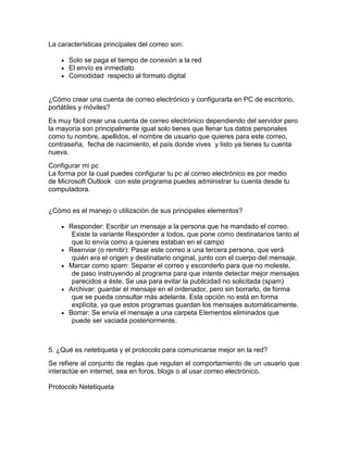La características principales del correo son:
Solo se paga el tiempo de conexión a la red
El envío es inmediato
Comodidad respecto al formato digital
¿Cómo crear una cuenta de correo electrónico y configurarla en PC de escritorio,
portátiles y móviles?
Es muy fácil crear una cuenta de correo electrónico dependiendo del servidor pero
la mayoría son principalmente igual solo tienes que llenar tus datos personales
como tu nombre, apellidos, el nombre de usuario que quieres para este correo,
contraseña, fecha de nacimiento, el país donde vives y listo ya tienes tu cuenta
nueva.
Configurar mi pc
La forma por la cual puedes configurar tu pc al correo electrónico es por medio
de Microsoft Outlook con este programa puedes administrar tu cuenta desde tu
computadora.
¿Cómo es el manejo o utilización de sus principales elementos?
Responder: Escribir un mensaje a la persona que ha mandado el correo.
Existe la variante Responder a todos, que pone como destinatarios tanto al
que lo envía como a quienes estaban en el campo
Reenviar (o remitir): Pasar este correo a una tercera persona, que verá
quién era el origen y destinatario original, junto con el cuerpo del mensaje.
Marcar como spam: Separar el correo y esconderlo para que no moleste,
de paso instruyendo al programa para que intente detectar mejor mensajes
parecidos a éste. Se usa para evitar la publicidad no solicitada (spam)
Archivar: guardar el mensaje en el ordenador, pero sin borrarlo, de forma
que se pueda consultar más adelante. Esta opción no está en forma
explícita, ya que estos programas guardan los mensajes automáticamente.
Borrar: Se envía el mensaje a una carpeta Elementos eliminados que
puede ser vaciada posteriormente.
5. ¿Qué es netetiqueta y el protocolo para comunicarse mejor en la red?
Se refiere al conjunto de reglas que regulan el comportamiento de un usuario que
interactúe en internet, sea en foros, blogs o al usar correo electrónico.
Protocolo Netetiqueta
 