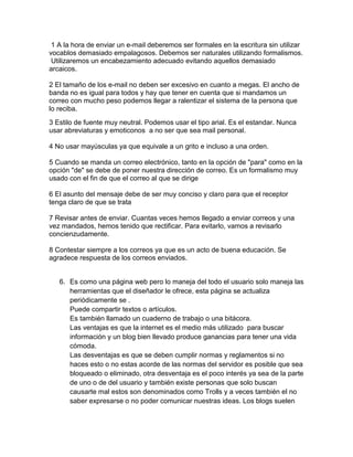 1 A la hora de enviar un e-mail deberemos ser formales en la escritura sin utilizar
vocablos demasiado empalagosos. Debemos ser naturales utilizando formalismos.
Utilizaremos un encabezamiento adecuado evitando aquellos demasiado
arcaicos.
2 El tamaño de los e-mail no deben ser excesivo en cuanto a megas. El ancho de
banda no es igual para todos y hay que tener en cuenta que si mandamos un
correo con mucho peso podemos llegar a ralentizar el sistema de la persona que
lo reciba.
3 Estilo de fuente muy neutral. Podemos usar el tipo arial. Es el estandar. Nunca
usar abreviaturas y emoticonos a no ser que sea mail personal.
4 No usar mayúsculas ya que equivale a un grito e incluso a una orden.
5 Cuando se manda un correo electrónico, tanto en la opción de "para" como en la
opción "de" se debe de poner nuestra dirección de correo. Es un formalismo muy
usado con el fin de que el correo al que se dirige
6 El asunto del mensaje debe de ser muy conciso y claro para que el receptor
tenga claro de que se trata
7 Revisar antes de enviar. Cuantas veces hemos llegado a enviar correos y una
vez mandados, hemos tenido que rectificar. Para evitarlo, vamos a revisarlo
concienzudamente.
8 Contestar siempre a los correos ya que es un acto de buena educación. Se
agradece respuesta de los correos enviados.
6. Es como una página web pero lo maneja del todo el usuario solo maneja las
herramientas que el diseñador le ofrece, esta página se actualiza
periódicamente se .
Puede compartir textos o artículos.
Es también llamado un cuaderno de trabajo o una bitácora.
Las ventajas es que la internet es el medio más utilizado para buscar
información y un blog bien llevado produce ganancias para tener una vida
cómoda.
Las desventajas es que se deben cumplir normas y reglamentos si no
haces esto o no estas acorde de las normas del servidor es posible que sea
bloqueado o eliminado, otra desventaja es el poco interés ya sea de la parte
de uno o de del usuario y también existe personas que solo buscan
causarte mal estos son denominados como Trolls y a veces también el no
saber expresarse o no poder comunicar nuestras ideas. Los blogs suelen
 