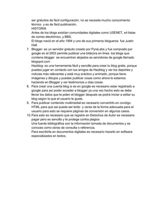 ser gratuitos de fácil configuración, no se necesita mucho conocimiento
técnico y es de fácil publicación.
HISTORIA
Antes de los blogs existían comunidades digitales como USENET, xrt listas
de correo electrónico, y BBS.
El blogs nació en el año 1994 y uno de sus primeros blogueros fue Justin
Hall.
7. Blogger: es un servidor gratuito creado por PyraLabs y fue comprado por
google en el 2003 permite publicar una bitácora en línea los blogs que
contiene blogger se encuentran alojados es servidores de google llamado
blogspot.com
Hazblog: es una herramienta fácil y sencilla para crear tu blog gratis, porque
puedes jugar en contacto con tus amigos de Hazblog y ver los deportes y
noticias más relevantes y está muy práctico y animado, porque tiene
imágenes y dibujos y puedes publicar cosas como ahora lo estamos
haciendo en Blogger y ver testimonios u otas cosas.
8. Para crear una cuenta blog si es en google es necesario estar registrado a
google para así poder acceder a blogger ya una vez hecho esto se debe
llenar los datos que le piden el blogger después se podrá iniciar a editar su
blog según lo que el usuario le guste.
9. Para publicar contenido multimedial es necesario convertirlo en condigo
HTML para que asi pueda ser leído y verse de la forma adecuada para el
usuario para esto se requiere páginas de conversión en algunos casos.
10.Para esto es necesario que se registre en Derechos de Autor es necesario
pagar pero es sencillo y te protege contra plagios
Una fuente bibliográfica son la información tomada de documentos y se
conoces como obras de consulta o referencia.
Para escribirla en documentos digitales es necesario hacerlo en software
especializados en textos.
 