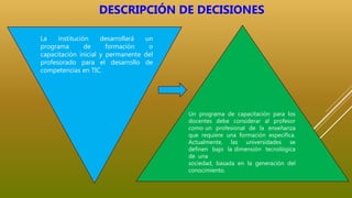 Un programa de capacitación para los
docentes debe considerar al profesor
como un profesional de la enseñanza
que requiere una formación específica.
Actualmente, las universidades se
definen bajo la dimensión tecnológica
de una
sociedad, basada en la generación del
conocimiento.
La institución desarrollará un
programa de formación o
capacitación inicial y permanente del
profesorado para el desarrollo de
competencias en TIC.
DESCRIPCIÓN DE DECISIONES
 