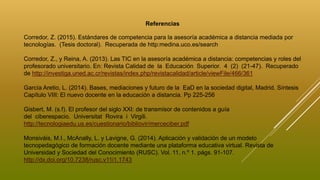 Referencias
Corredor, Z. (2015). Estándares de competencia para la asesoría académica a distancia mediada por
tecnologías. (Tesis doctoral). Recuperada de http:medina.uco.es/search
Corredor, Z., y Reina, A. (2013). Las TIC en la asesoría académica a distancia: competencias y roles del
profesorado universitario. En: Revista Calidad de la Educación Superior. 4 (2) (21-47). Recuperado
de http://investiga.uned.ac.cr/revistas/index.php/revistacalidad/article/viewFile/466/361
García Aretio, L. (2014). Bases, mediaciones y futuro de la EaD en la sociedad digital, Madrid. Síntesis
Capítulo VIII: El nuevo docente en la educación a distancia. Pp 225-256
Gisbert, M. (s.f). El profesor del siglo XXI: de transmisor de contenidos a guía
del ciberespacio. Universitat Rovira i Virgili.
http://tecnologiaedu.us.es/cuestionario/bibliovir/merceciber.pdf
Monsiváis, M.I., McAnally, L. y Lavigne, G. (2014). Aplicación y validación de un modelo
tecnopedagógico de formación docente mediante una plataforma educativa virtual. Revista de
Universidad y Sociedad del Conocimiento (RUSC). Vol. 11, n.º 1. págs. 91-107.
http://dx.doi.org/10.7238/rusc.v11i1.1743
 