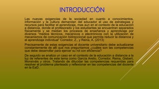 INTRODUCCIÓN
Las nuevas exigencias de la sociedad en cuanto a conocimientos,
información y la cultura demandan del educador el uso de estrategias y
recursos para facilitar el aprendizaje, mas aun en el contexto de la educación
a distancia, donde el profesorado y los estudiantes se encuentran separados
físicamente y se median los procesos de enseñanza y aprendizaje por
diversos “medios técnicos, mecánicos o electrónicos con la utilización de
mecanismos de comunicación bidireccional que permita reducir la distancia y
el aprendizaje individual” Corredor, Z., y Reina, A. (2013)
Precisamente de estas exigencias el docente universitario debe actualizarse
constantemente de allí que nos preguntamos ¿cuáles son las competencias
que debe desarrollar para ejercer su rol con eficiencia?
De seguido se analiza un caso en el contexto de la educación a distancia a la
luz de referentes de este tema como García Aretio, Corredor, Reina, Gisbert,
Monsiváis y otros. Tratando de dilucidar las competencias requeridas para
resolver el problema planteado y reflexionar en las competencias del docente
en la EaD.
 