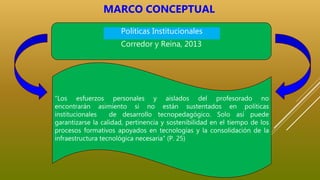 “Los esfuerzos personales y aislados del profesorado no
encontrarán asimiento si no están sustentados en políticas
institucionales de desarrollo tecnopedagógico. Solo así puede
garantizarse la calidad, pertinencia y sostenibilidad en el tiempo de los
procesos formativos apoyados en tecnologías y la consolidación de la
infraestructura tecnológica necesaria” (P. 25)
Corredor y Reina, 2013
Políticas Institucionales
MARCO CONCEPTUAL
 