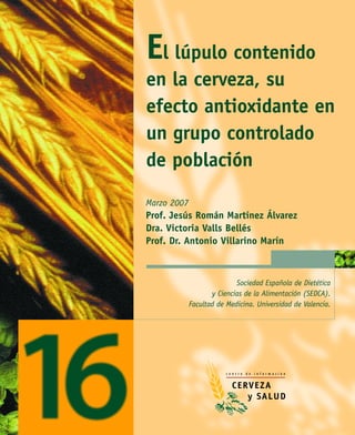 El lúpulo contenido
en la cerveza, su
efecto antioxidante en
un grupo controlado
de población
Marzo 2007
Prof. Jesús Román Martínez Álvarez
Dra. Victoria Valls Bellés
Prof. Dr. Antonio Villarino Marín



                            Sociedad Española de Dietética
                    y Ciencias de la Alimentación (SEDCA).
             Facultad de Medicina. Universidad de Valencia.
 