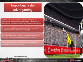 Importancia del
               advergaming

Telefonía Móvil y banda ancha son esenciales para el
desarrollo del mercado de los video juegos y así mismo el
desarrollo del mercado completo del ocio y entretenimiento

De esto se han dado cuenta los anunciantes y aumentan
paulatinamente su inversión en videojuegos


El In Game Advertising combina lo mejor del branding con
elementos transaccionales de publicidad en Internet


Toma relevancia por su transversalidad, ya que hoy los
videojuegos no son sólo para niños




                  Fuente: Price Waterhouse Coopers
 