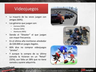 Videojuegos
•   La mayoría de las veces juegan con
    amigos (60%).
•   Los géneros que juegan son:
     –   Carreras (50%)
     –   Shooter (50%)
     –   Aventuras (46%)
•   Siendo el “Shooter” el que juegan
    con mayor frecuencia.
•   En el último año invirtieron alrededor
    de $30.000 en juegos ilegales.
•   66% dice no comprar videojuegos
    “piratas”.
•   Y aunque la compra de su última
    consola la hicieron en un “Retail”
    (32%), aun falta un 38% que no tiene
    consola y quiere adquirirla.
 