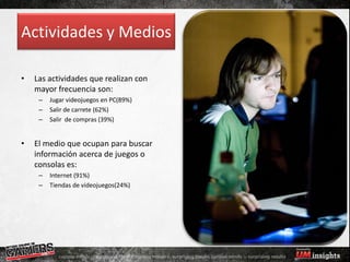 Actividades y Medios

•   Las actividades que realizan con
    mayor frecuencia son:
     –   Jugar videojuegos en PC(89%)
     –   Salir de carrete (62%)
     –   Salir de compras (39%)


•   El medio que ocupan para buscar
    información acerca de juegos o
    consolas es:
     –   Internet (91%)
     –   Tiendas de videojuegos(24%)
 