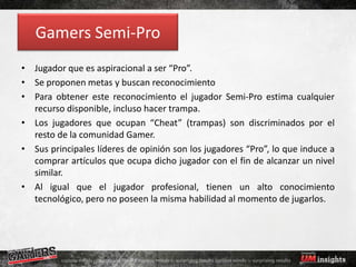 Gamers Semi-Pro
• Jugador que es aspiracional a ser “Pro”.
• Se proponen metas y buscan reconocimiento
• Para obtener este reconocimiento el jugador Semi-Pro estima cualquier
  recurso disponible, incluso hacer trampa.
• Los jugadores que ocupan “Cheat” (trampas) son discriminados por el
  resto de la comunidad Gamer.
• Sus principales líderes de opinión son los jugadores “Pro”, lo que induce a
  comprar artículos que ocupa dicho jugador con el fin de alcanzar un nivel
  similar.
• Al igual que el jugador profesional, tienen un alto conocimiento
  tecnológico, pero no poseen la misma habilidad al momento de jugarlos.
 