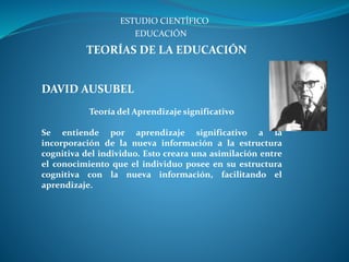 ESTUDIO CIENTÍFICO
TEORÍAS DE LA EDUCACIÓN
EDUCACIÓN
DAVID AUSUBEL
Teoría del Aprendizaje significativo
Se entiende por aprendizaje significativo a la
incorporación de la nueva información a la estructura
cognitiva del individuo. Esto creara una asimilación entre
el conocimiento que el individuo posee en su estructura
cognitiva con la nueva información, facilitando el
aprendizaje.
 