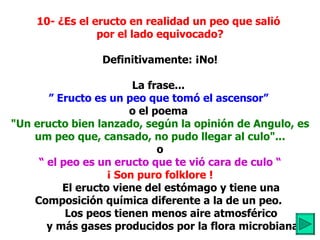 10- ¿Es el eructo en realidad un peo que salió  por el lado equivocado?   Definitivamente: ¡No! La frase...  ”   Eructo es un peo que tomó el ascensor”   o el poema  "Un eructo bien lanzado,   según la opinión de Angulo, es um peo que, cansado, no pudo llegar al culo"... o “  el peo es un eructo que te vió cara de culo “ ¡ Son puro folklore !            El eructo viene del estómago y tiene una  Composición química diferente a la de un peo.  Los peos tienen menos aire atmosférico           y más gases producidos por la flora microbiana. 