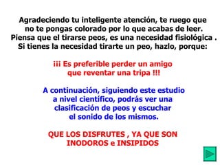 Agradeciendo tu inteligente atención, te ruego que  no te pongas colorado por lo que acabas de leer. Piensa que el tirarse peos, es una necesidad fisiológica . Si tienes la necesidad tirarte un peo, hazlo, porque:  ¡¡¡ Es preferible perder un amigo  que reventar una tripa !!! A continuación, siguiendo este estudio a nivel científico, podrás ver una  clasificación de peos y escuchar  el sonido de los mismos. QUE LOS DISFRUTES , YA QUE SON  INODOROS e INSIPIDOS   