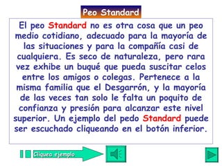 El peo  Standard  no es otra cosa que un peo medio cotidiano, adecuado para la mayoría de las situaciones y para la compañía casi de cualquiera. Es seco de naturaleza, pero rara vez exhibe un buqué que pueda suscitar celos entre los amigos o colegas. Pertenece a la misma familia que el Desgarrón, y la mayoría de las veces tan solo le falta un poquito de confianza y presión para alcanzar este nivel superior. Un ejemplo del pedo  Standard  puede ser escuchado cliqueando en el botón inferior. Peo Standard Cliquea ejemplo 