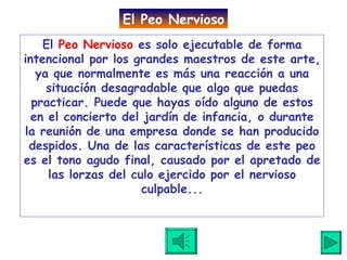 El  Peo Nervioso  es solo ejecutable de forma intencional por los grandes maestros de este arte, ya que normalmente es más una reacción a una situación desagradable que algo que puedas practicar. Puede que hayas oído alguno de estos en el concierto del jardín de infancia, o durante la reunión de una empresa donde se han producido despidos. Una de las características de este peo es el tono agudo final, causado por el apretado de las lorzas del culo ejercido por el nervioso culpable. .. El Peo Nervioso 